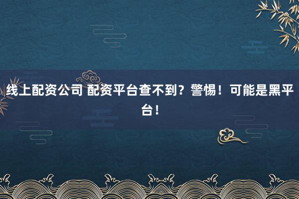 线上配资公司 配资平台查不到?警惕!可能是黑平台!