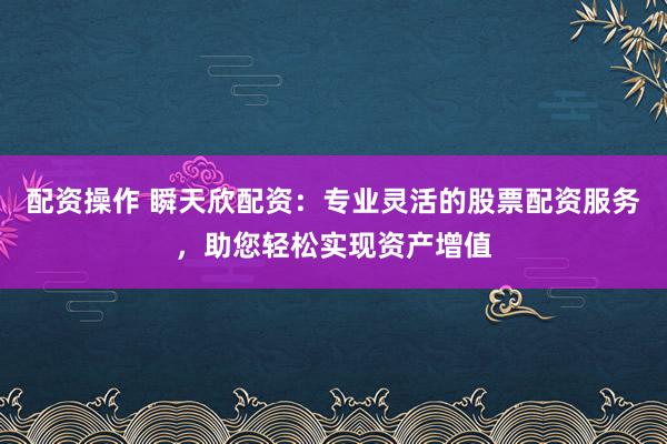 配资操作 瞬天欣配资：专业灵活的股票配资服务，助您轻松实现资产增值