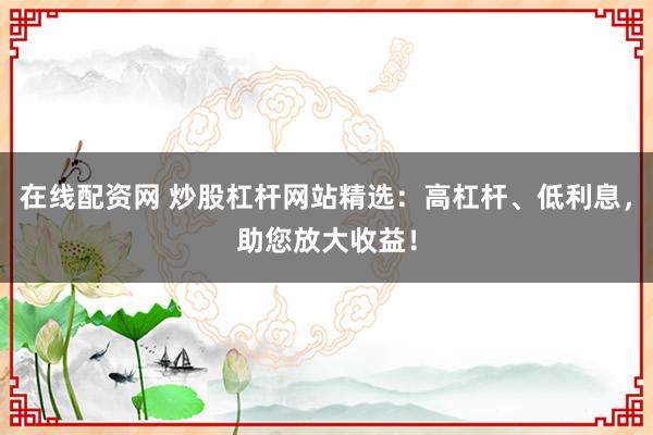 在线配资网 炒股杠杆网站精选：高杠杆、低利息，助您放大收益！