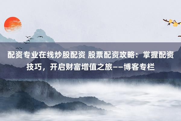 配资专业在线炒股配资 股票配资攻略：掌握配资技巧，开启财富增值之旅——博客专栏