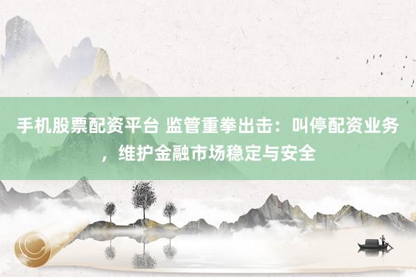 手机股票配资平台 监管重拳出击：叫停配资业务，维护金融市场稳定与安全