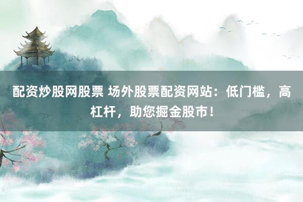 配资炒股网股票 场外股票配资网站：低门槛，高杠杆，助您掘金股市！