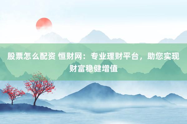股票怎么配资 恒财网：专业理财平台，助您实现财富稳健增值