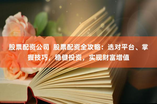 股票配资公司  股票配资全攻略：选对平台、掌握技巧，稳健投资，实现财富增值