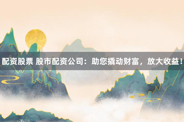 配资股票 股市配资公司：助您撬动财富，放大收益！