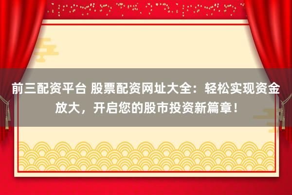 前三配资平台 股票配资网址大全：轻松实现资金放大，开启您的股市投资新篇章！