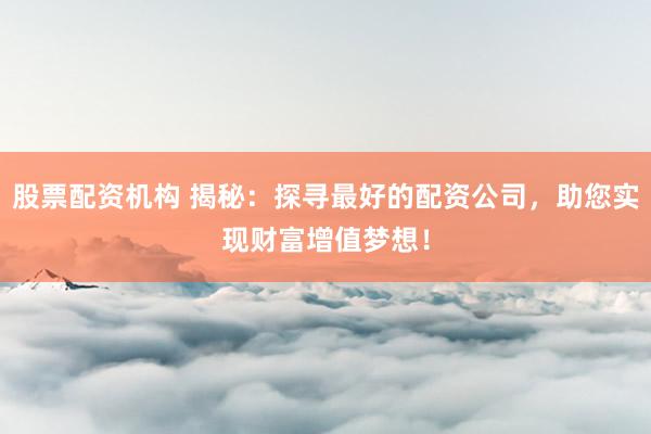 股票配资机构 揭秘：探寻最好的配资公司，助您实现财富增值梦想！