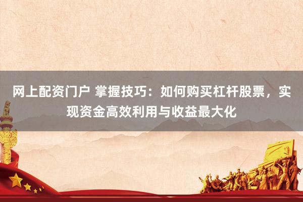 网上配资门户 掌握技巧：如何购买杠杆股票，实现资金高效利用与收益最大化