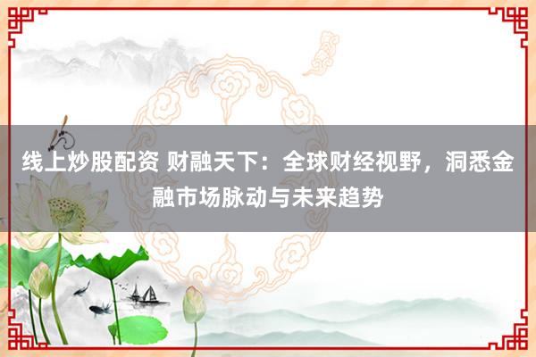 线上炒股配资 财融天下：全球财经视野，洞悉金融市场脉动与未来趋势