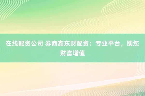 在线配资公司 券商鑫东财配资：专业平台，助您财富增值