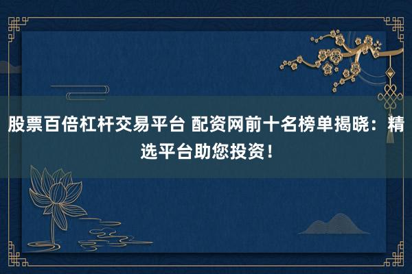 股票百倍杠杆交易平台 配资网前十名榜单揭晓：精选平台助您投资！