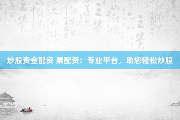 炒股资金配资 票配资：专业平台，助您轻松炒股