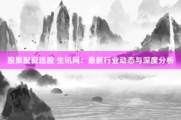 股票配资选股 生讯网：最新行业动态与深度分析
