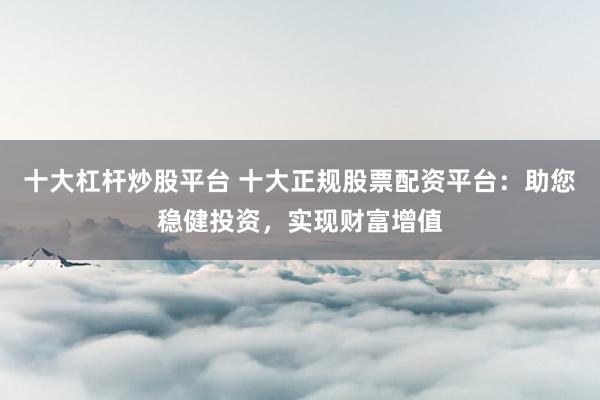 十大杠杆炒股平台 十大正规股票配资平台：助您稳健投资，实现财富增值