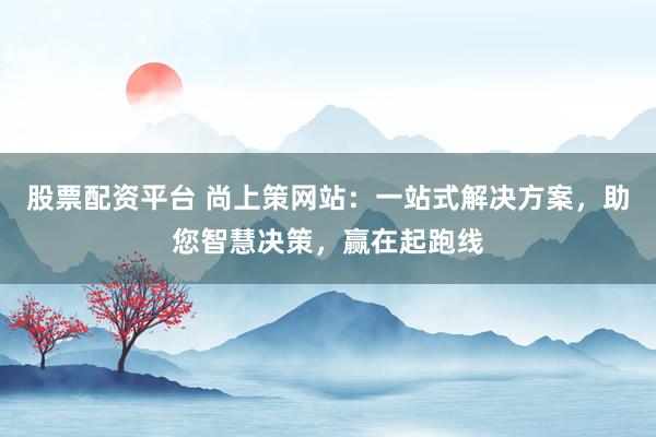 股票配资平台 尚上策网站：一站式解决方案，助您智慧决策，赢在起跑线
