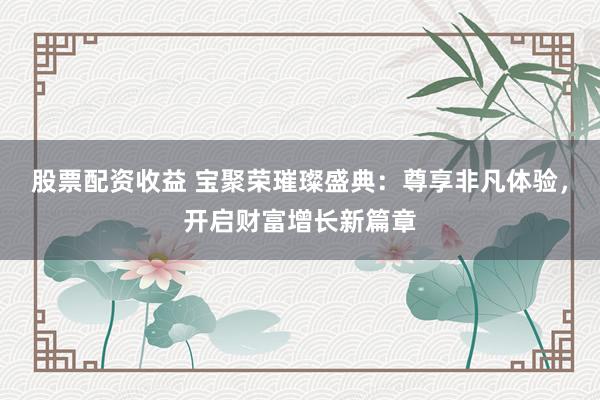 股票配资收益 宝聚荣璀璨盛典：尊享非凡体验，开启财富增长新篇章