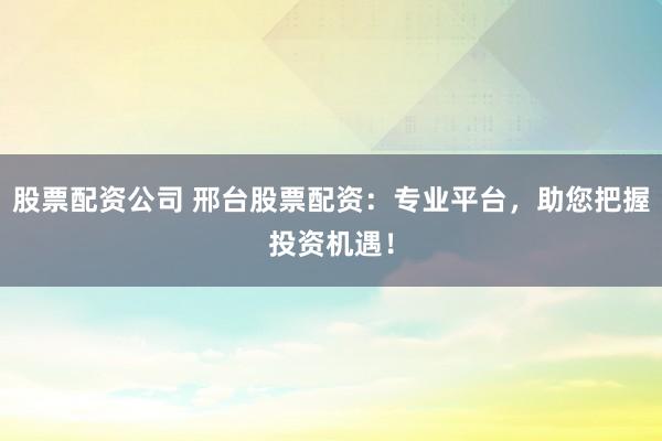 股票配资公司 邢台股票配资：专业平台，助您把握投资机遇！