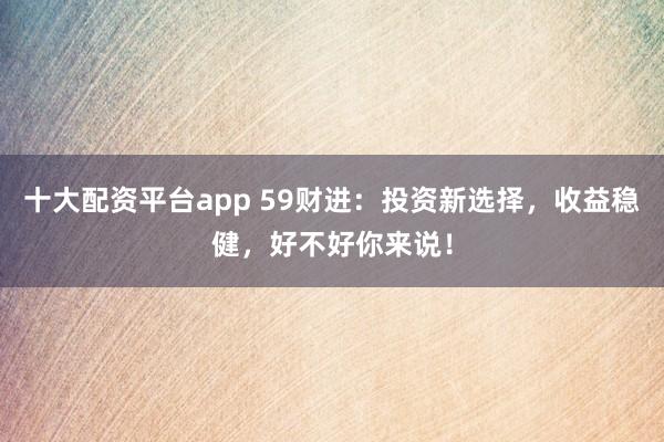十大配资平台app 59财进：投资新选择，收益稳健，好不好你来说！