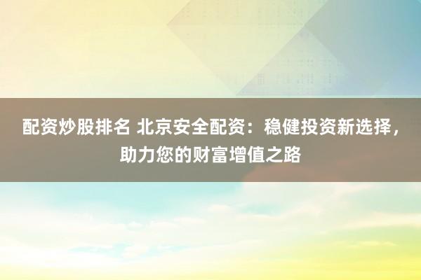 配资炒股排名 北京安全配资：稳健投资新选择，助力您的财富增值之路