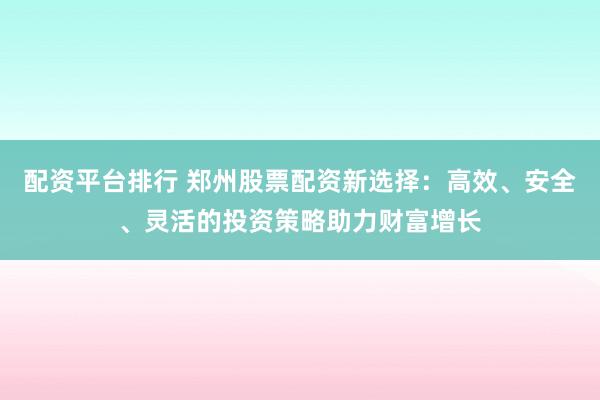 配资平台排行 郑州股票配资新选择：高效、安全、灵活的投资策略助力财富增长