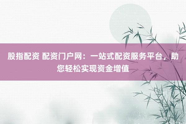 股指配资 配资门户网：一站式配资服务平台，助您轻松实现资金增值