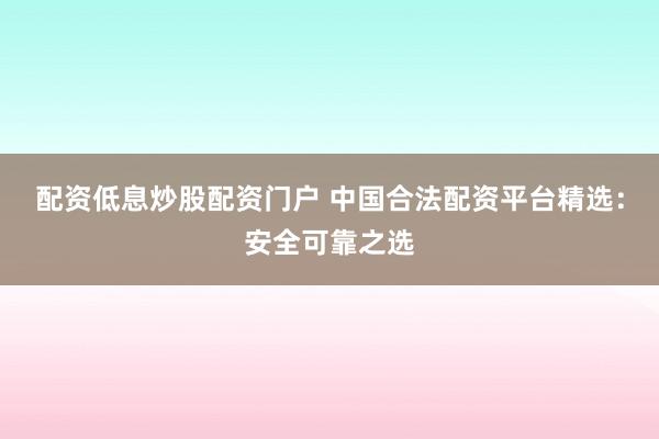 配资低息炒股配资门户 中国合法配资平台精选：安全可靠之选