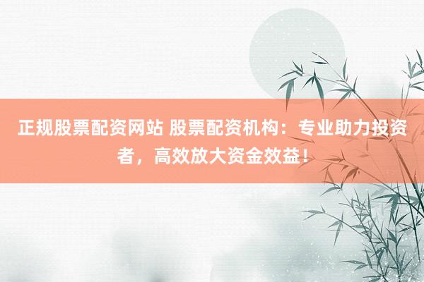 正规股票配资网站 股票配资机构：专业助力投资者，高效放大资金效益！