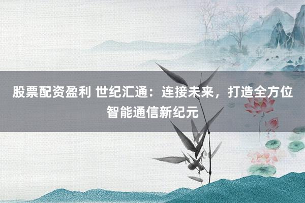 股票配资盈利 世纪汇通：连接未来，打造全方位智能通信新纪元