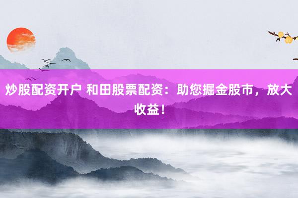 炒股配资开户 和田股票配资：助您掘金股市，放大收益！