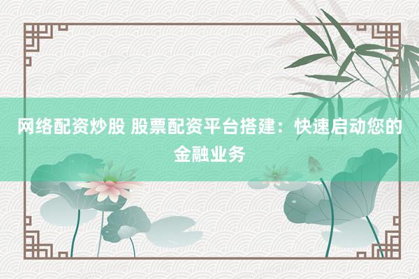网络配资炒股 股票配资平台搭建：快速启动您的金融业务