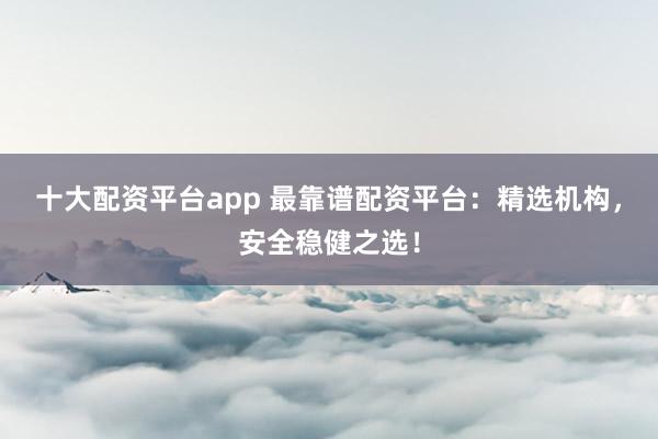 十大配资平台app 最靠谱配资平台：精选机构，安全稳健之选！