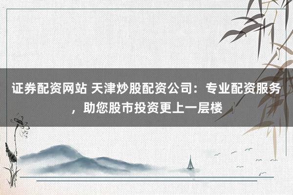证券配资网站 天津炒股配资公司：专业配资服务，助您股市投资更上一层楼