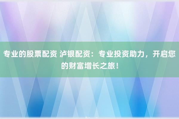专业的股票配资 泸银配资：专业投资助力，开启您的财富增长之旅！