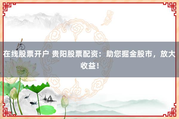 在线股票开户 贵阳股票配资：助您掘金股市，放大收益！