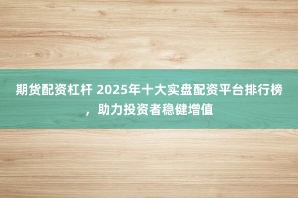 期货配资杠杆 2025年十大实盘配资平台排行榜，助力投资者稳健增值
