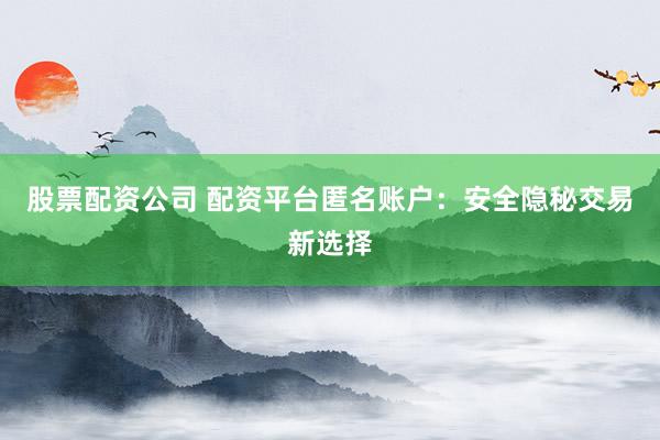 股票配资公司 配资平台匿名账户：安全隐秘交易新选择