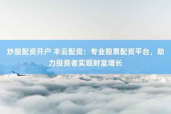 炒股配资开户 丰云配资：专业股票配资平台，助力投资者实现财富增长