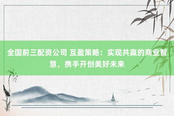 全国前三配资公司 互盈策略：实现共赢的商业智慧，携手开创美好未来