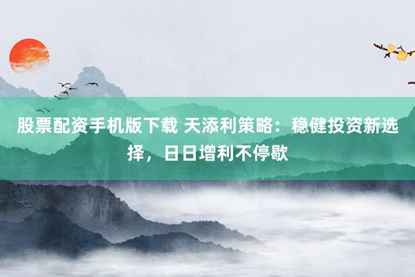 股票配资手机版下载 天添利策略：稳健投资新选择，日日增利不停歇
