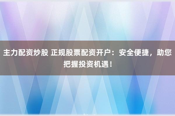主力配资炒股 正规股票配资开户：安全便捷，助您把握投资机遇！