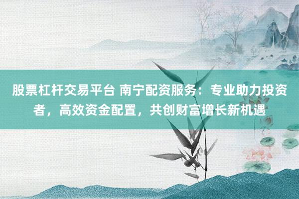 股票杠杆交易平台 南宁配资服务：专业助力投资者，高效资金配置，共创财富增长新机遇