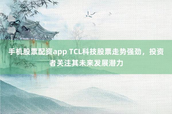手机股票配资app TCL科技股票走势强劲，投资者关注其未来发展潜力