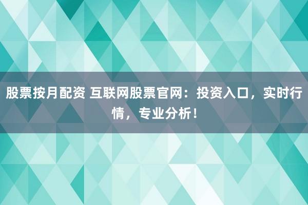 股票按月配资 互联网股票官网：投资入口，实时行情，专业分析！