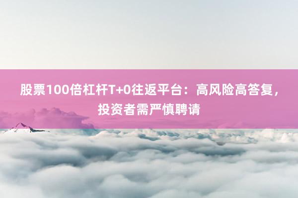 股票100倍杠杆T+0往返平台：高风险高答复，投资者需严慎聘请