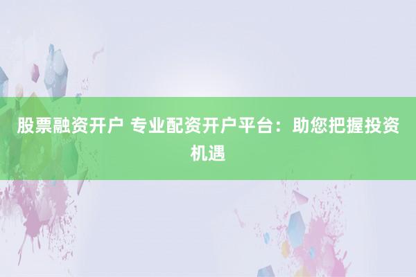 股票融资开户 专业配资开户平台:助您把握投资机遇