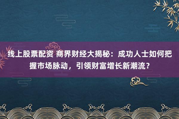 线上股票配资 商界财经大揭秘:成功人士如何把握市场脉动,引领财富增长新潮流?
