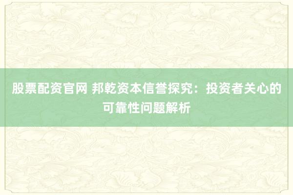 股票配资官网 邦乾资本信誉探究：投资者关心的可靠性问题解析