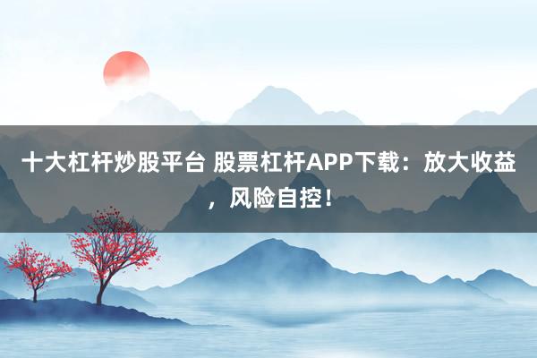 十大杠杆炒股平台 股票杠杆APP下载：放大收益，风险自控！