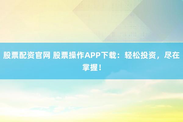 股票配资官网 股票操作APP下载：轻松投资，尽在掌握！