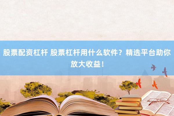 股票配资杠杆 股票杠杆用什么软件？精选平台助你放大收益！